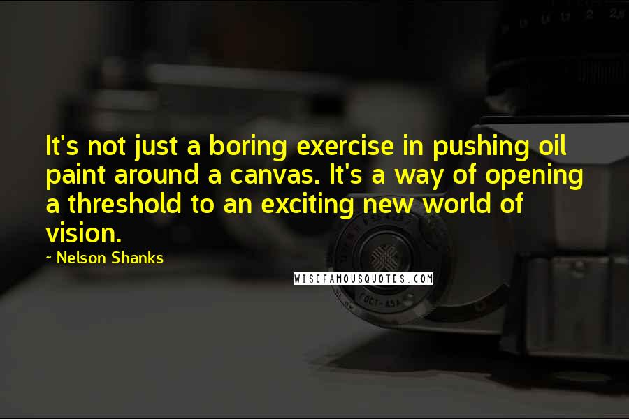 Nelson Shanks Quotes: It's not just a boring exercise in pushing oil paint around a canvas. It's a way of opening a threshold to an exciting new world of vision.