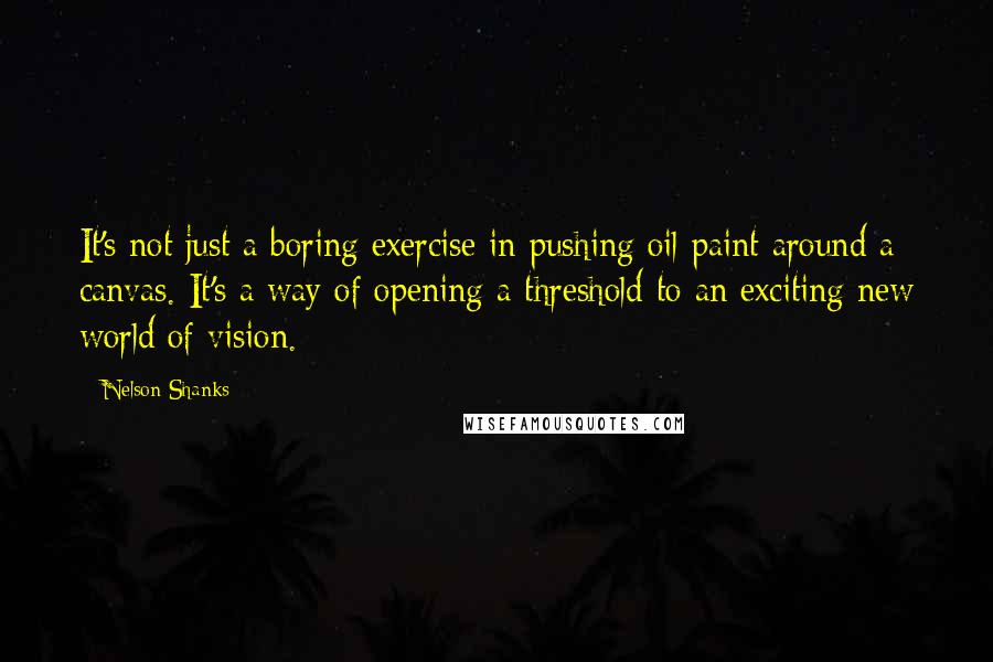 Nelson Shanks Quotes: It's not just a boring exercise in pushing oil paint around a canvas. It's a way of opening a threshold to an exciting new world of vision.