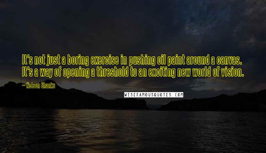 Nelson Shanks Quotes: It's not just a boring exercise in pushing oil paint around a canvas. It's a way of opening a threshold to an exciting new world of vision.