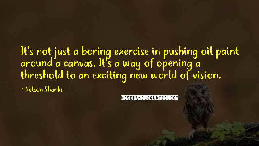 Nelson Shanks Quotes: It's not just a boring exercise in pushing oil paint around a canvas. It's a way of opening a threshold to an exciting new world of vision.