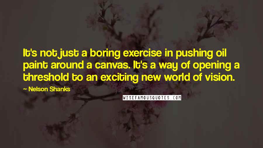 Nelson Shanks Quotes: It's not just a boring exercise in pushing oil paint around a canvas. It's a way of opening a threshold to an exciting new world of vision.