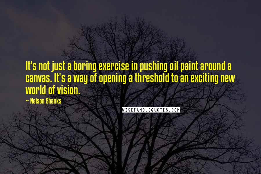 Nelson Shanks Quotes: It's not just a boring exercise in pushing oil paint around a canvas. It's a way of opening a threshold to an exciting new world of vision.