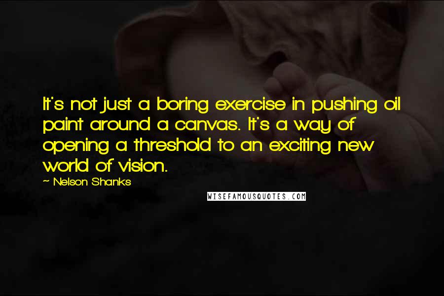 Nelson Shanks Quotes: It's not just a boring exercise in pushing oil paint around a canvas. It's a way of opening a threshold to an exciting new world of vision.