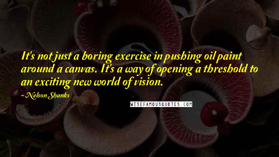 Nelson Shanks Quotes: It's not just a boring exercise in pushing oil paint around a canvas. It's a way of opening a threshold to an exciting new world of vision.