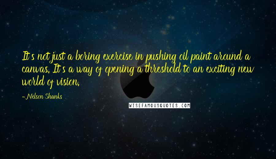 Nelson Shanks Quotes: It's not just a boring exercise in pushing oil paint around a canvas. It's a way of opening a threshold to an exciting new world of vision.