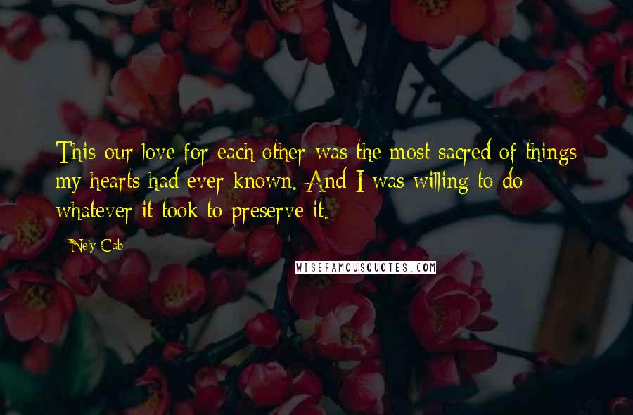 Nely Cab Quotes: This-our love for each other-was the most sacred of things my hearts had ever known. And I was willing to do whatever it took to preserve it.