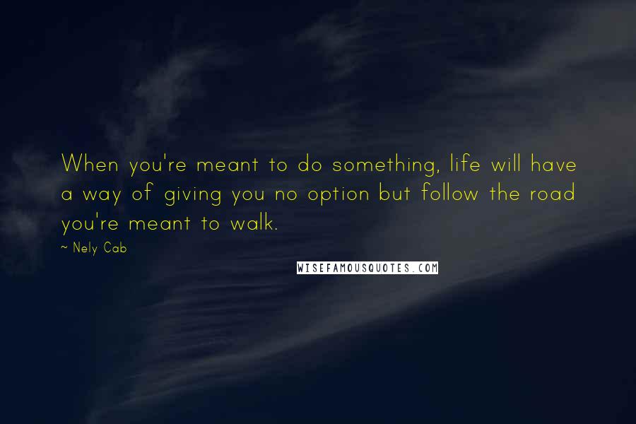 Nely Cab Quotes: When you're meant to do something, life will have a way of giving you no option but follow the road you're meant to walk.