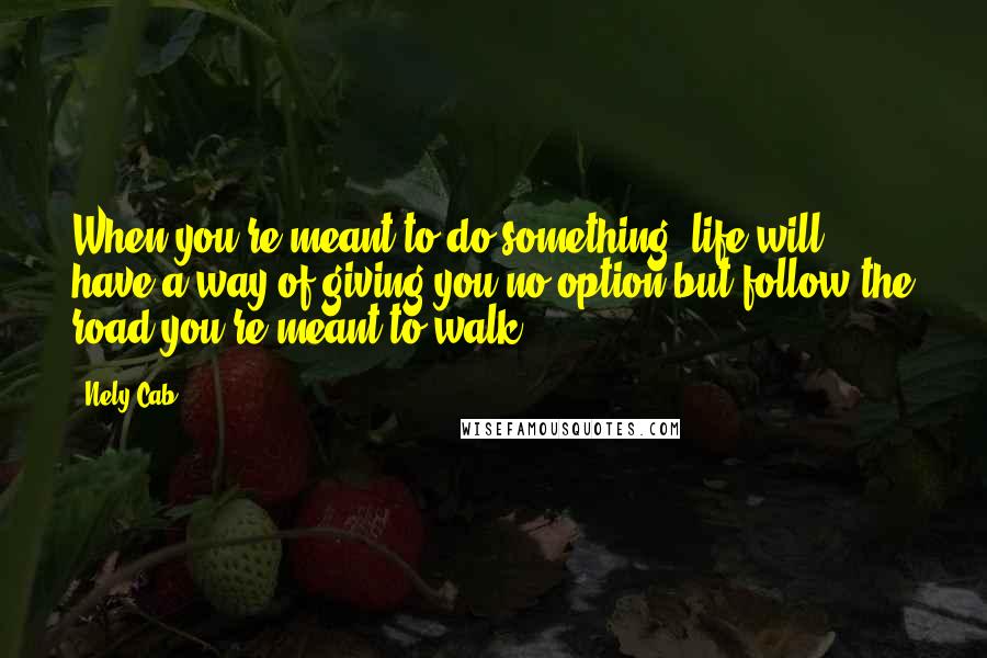 Nely Cab Quotes: When you're meant to do something, life will have a way of giving you no option but follow the road you're meant to walk.