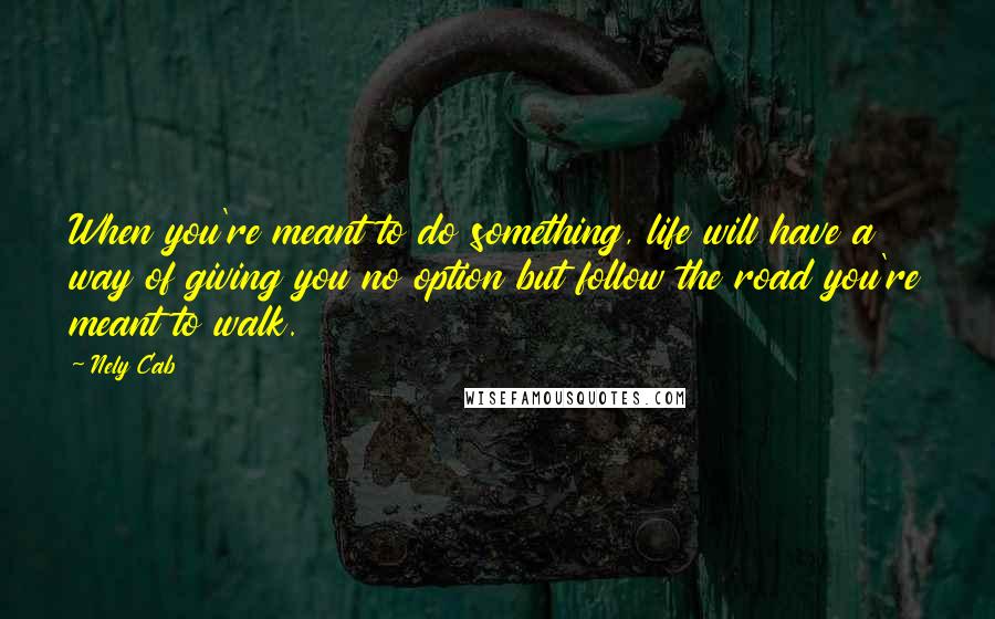Nely Cab Quotes: When you're meant to do something, life will have a way of giving you no option but follow the road you're meant to walk.