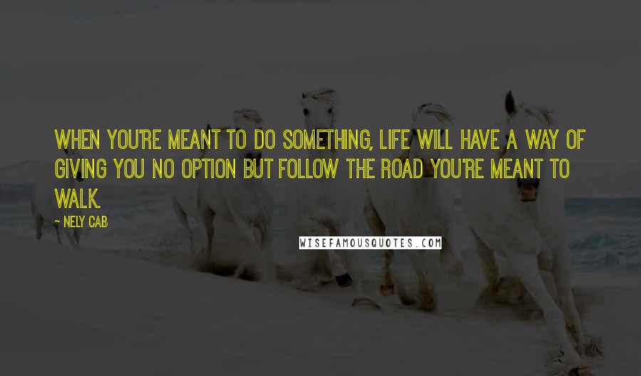 Nely Cab Quotes: When you're meant to do something, life will have a way of giving you no option but follow the road you're meant to walk.