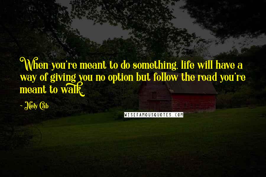 Nely Cab Quotes: When you're meant to do something, life will have a way of giving you no option but follow the road you're meant to walk.