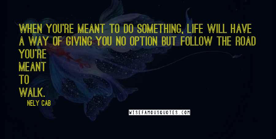 Nely Cab Quotes: When you're meant to do something, life will have a way of giving you no option but follow the road you're meant to walk.