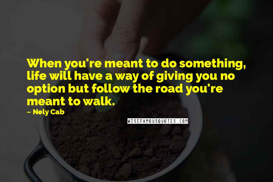Nely Cab Quotes: When you're meant to do something, life will have a way of giving you no option but follow the road you're meant to walk.