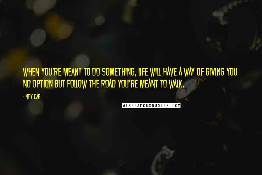 Nely Cab Quotes: When you're meant to do something, life will have a way of giving you no option but follow the road you're meant to walk.