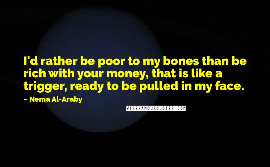 Nema Al-Araby Quotes: I'd rather be poor to my bones than be rich with your money, that is like a trigger, ready to be pulled in my face.