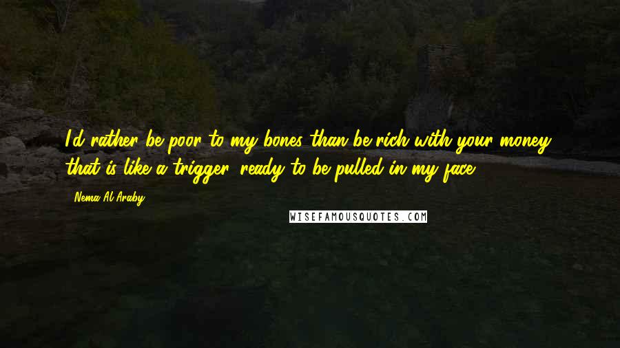 Nema Al-Araby Quotes: I'd rather be poor to my bones than be rich with your money, that is like a trigger, ready to be pulled in my face.
