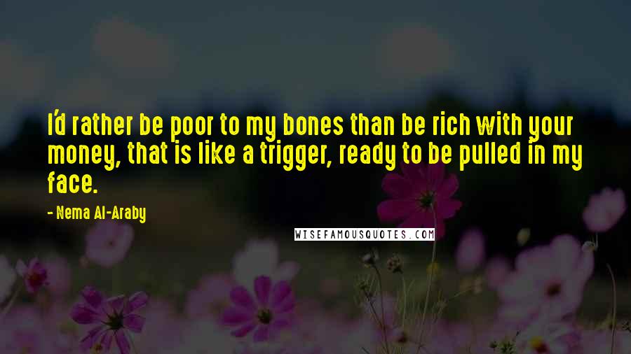 Nema Al-Araby Quotes: I'd rather be poor to my bones than be rich with your money, that is like a trigger, ready to be pulled in my face.