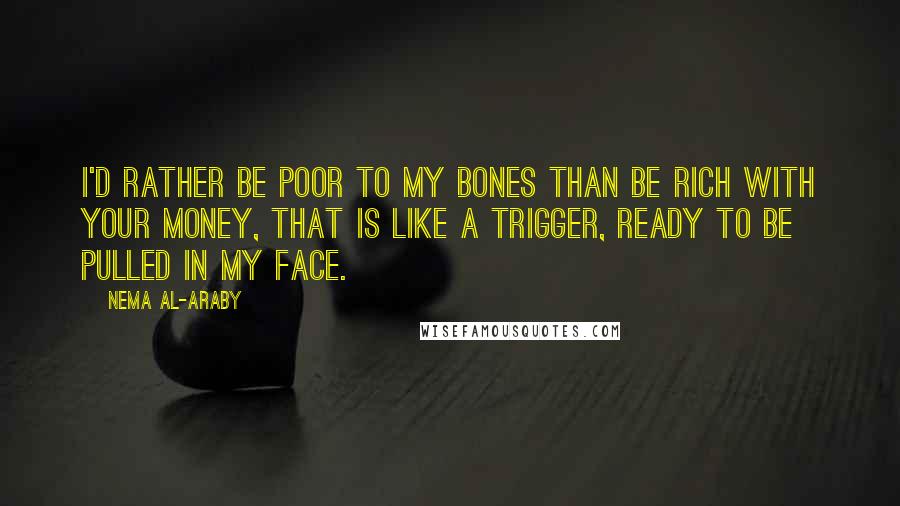 Nema Al-Araby Quotes: I'd rather be poor to my bones than be rich with your money, that is like a trigger, ready to be pulled in my face.