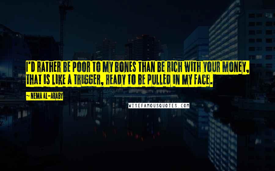 Nema Al-Araby Quotes: I'd rather be poor to my bones than be rich with your money, that is like a trigger, ready to be pulled in my face.