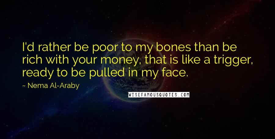 Nema Al-Araby Quotes: I'd rather be poor to my bones than be rich with your money, that is like a trigger, ready to be pulled in my face.