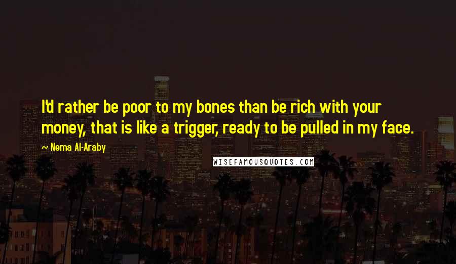 Nema Al-Araby Quotes: I'd rather be poor to my bones than be rich with your money, that is like a trigger, ready to be pulled in my face.