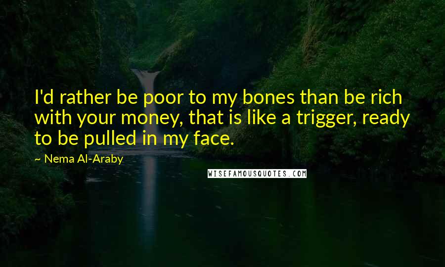 Nema Al-Araby Quotes: I'd rather be poor to my bones than be rich with your money, that is like a trigger, ready to be pulled in my face.