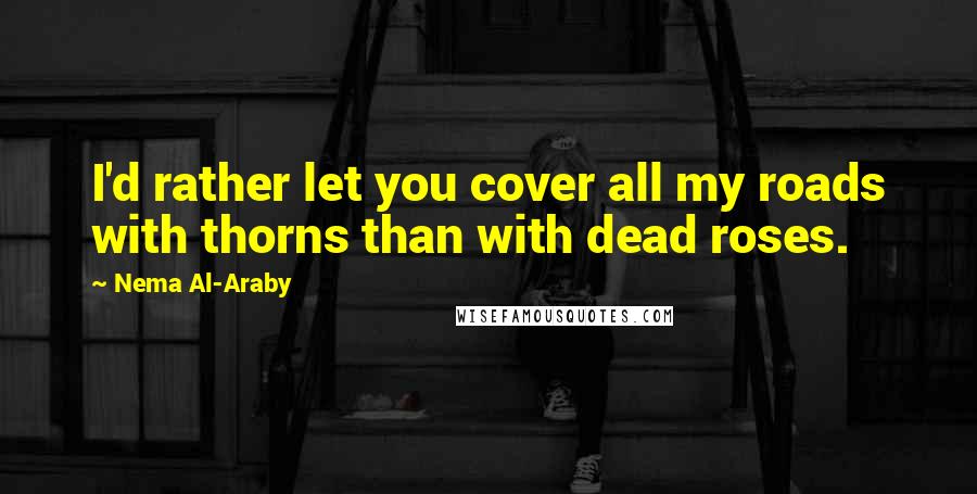 Nema Al-Araby Quotes: I'd rather let you cover all my roads with thorns than with dead roses.