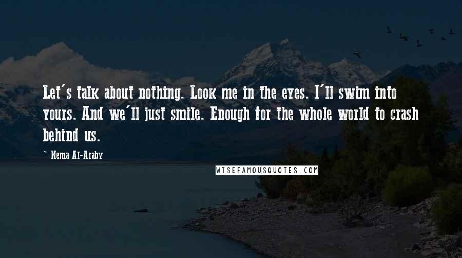 Nema Al-Araby Quotes: Let's talk about nothing. Look me in the eyes. I'll swim into yours. And we'll just smile. Enough for the whole world to crash behind us.