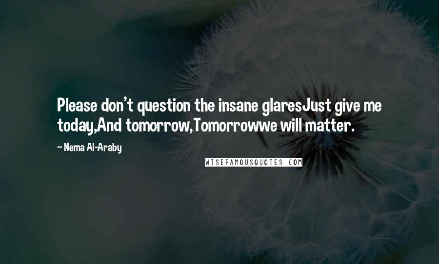 Nema Al-Araby Quotes: Please don't question the insane glaresJust give me today,And tomorrow,Tomorrowwe will matter.