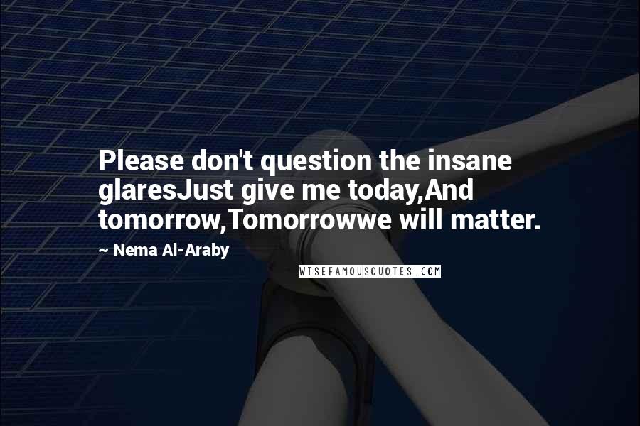 Nema Al-Araby Quotes: Please don't question the insane glaresJust give me today,And tomorrow,Tomorrowwe will matter.