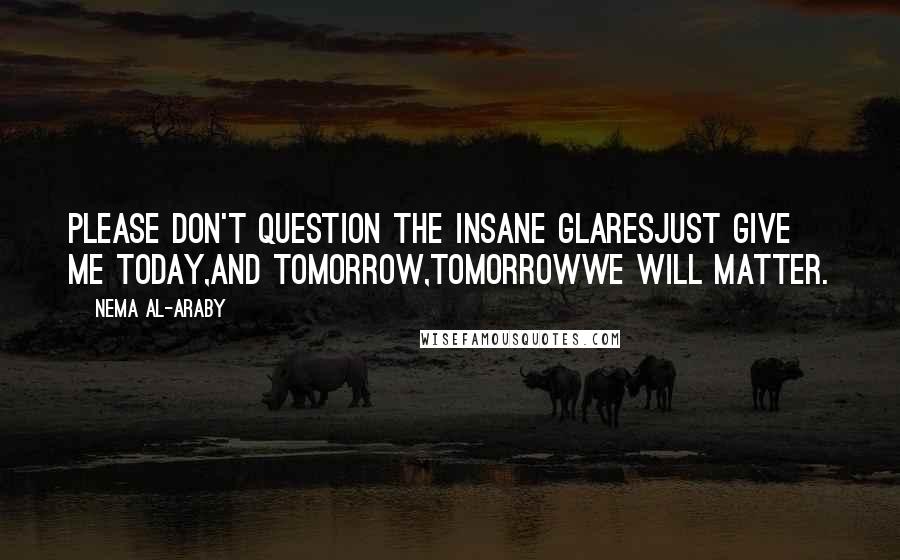 Nema Al-Araby Quotes: Please don't question the insane glaresJust give me today,And tomorrow,Tomorrowwe will matter.