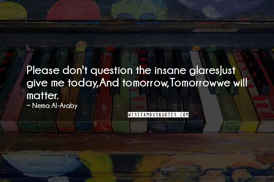 Nema Al-Araby Quotes: Please don't question the insane glaresJust give me today,And tomorrow,Tomorrowwe will matter.