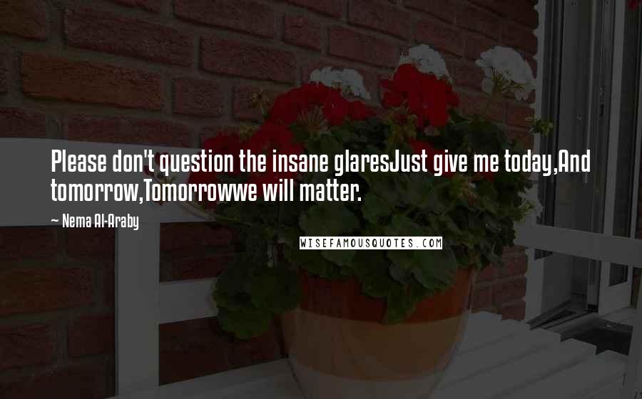 Nema Al-Araby Quotes: Please don't question the insane glaresJust give me today,And tomorrow,Tomorrowwe will matter.