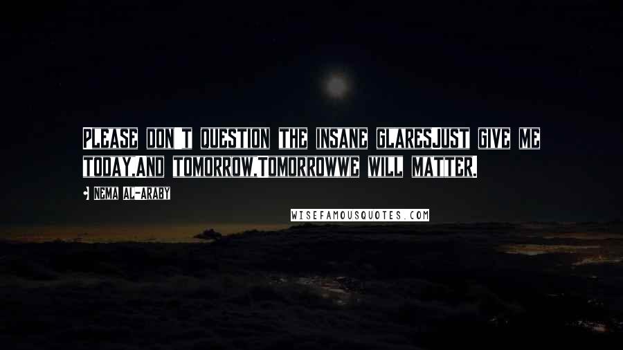 Nema Al-Araby Quotes: Please don't question the insane glaresJust give me today,And tomorrow,Tomorrowwe will matter.