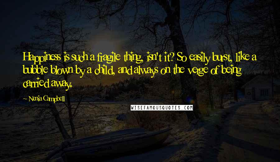 Nenia Campbell Quotes: Happiness is such a fragile thing, isn't it? So easily burst, like a bubble blown by a child, and always on the verge of being carried away.