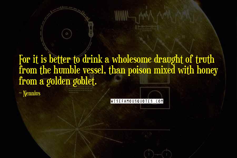 Nennius Quotes: For it is better to drink a wholesome draught of truth from the humble vessel, than poison mixed with honey from a golden goblet.