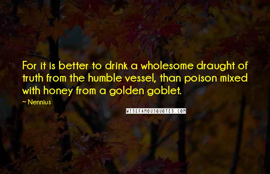 Nennius Quotes: For it is better to drink a wholesome draught of truth from the humble vessel, than poison mixed with honey from a golden goblet.