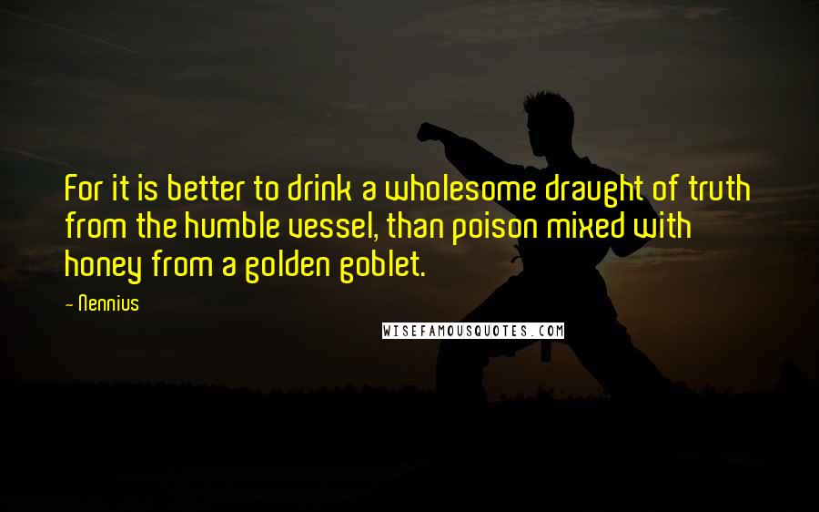 Nennius Quotes: For it is better to drink a wholesome draught of truth from the humble vessel, than poison mixed with honey from a golden goblet.