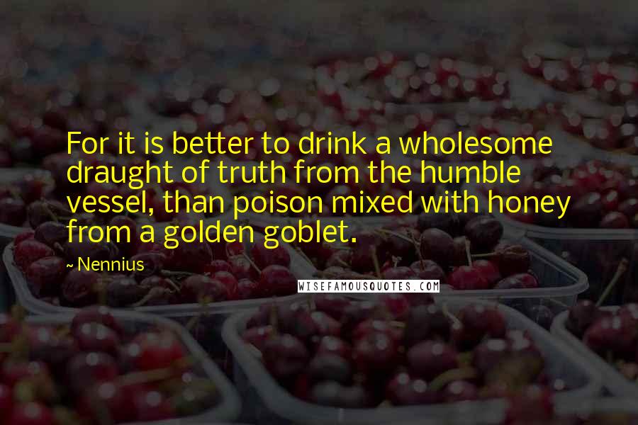 Nennius Quotes: For it is better to drink a wholesome draught of truth from the humble vessel, than poison mixed with honey from a golden goblet.