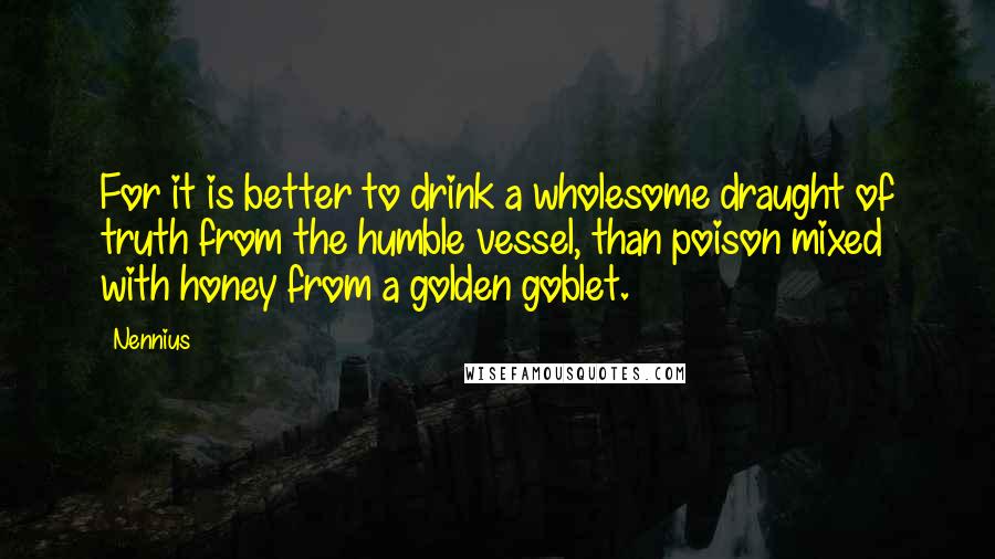 Nennius Quotes: For it is better to drink a wholesome draught of truth from the humble vessel, than poison mixed with honey from a golden goblet.