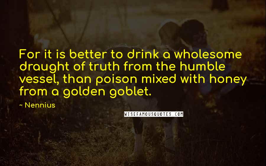 Nennius Quotes: For it is better to drink a wholesome draught of truth from the humble vessel, than poison mixed with honey from a golden goblet.