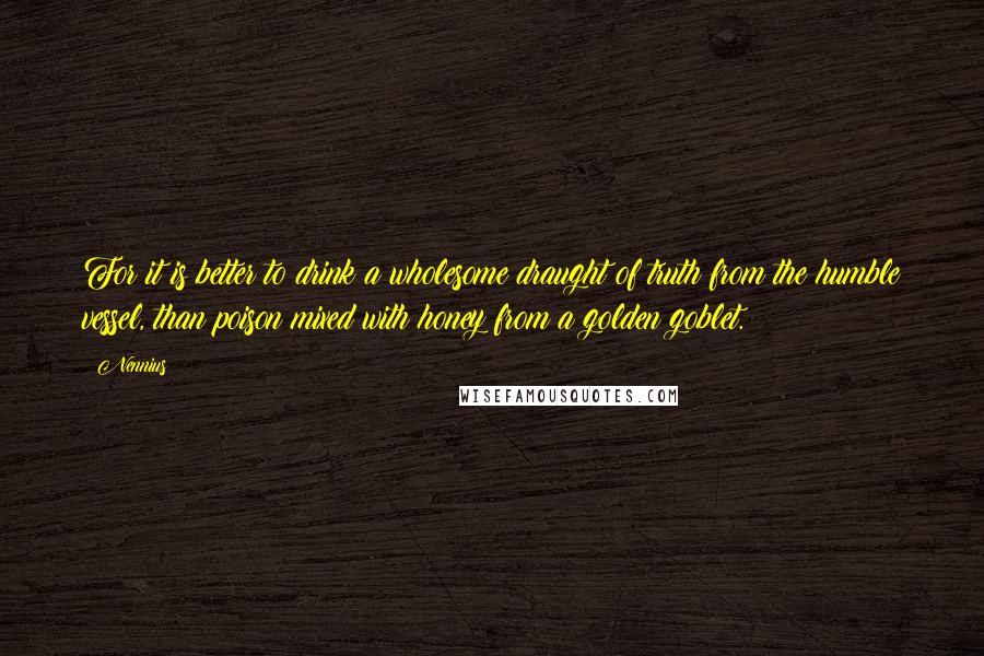 Nennius Quotes: For it is better to drink a wholesome draught of truth from the humble vessel, than poison mixed with honey from a golden goblet.