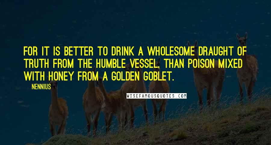Nennius Quotes: For it is better to drink a wholesome draught of truth from the humble vessel, than poison mixed with honey from a golden goblet.