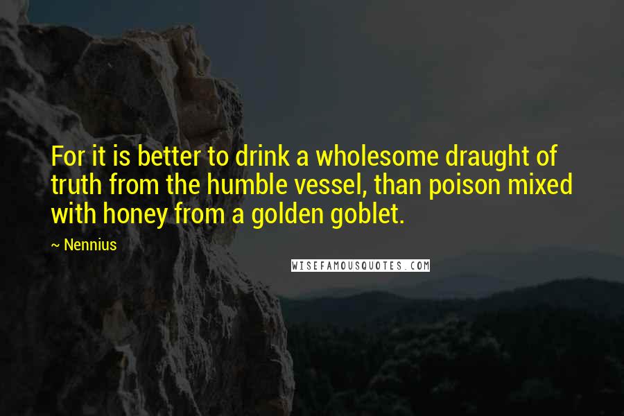 Nennius Quotes: For it is better to drink a wholesome draught of truth from the humble vessel, than poison mixed with honey from a golden goblet.