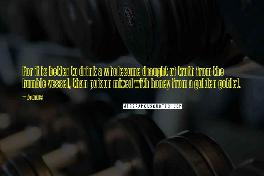 Nennius Quotes: For it is better to drink a wholesome draught of truth from the humble vessel, than poison mixed with honey from a golden goblet.