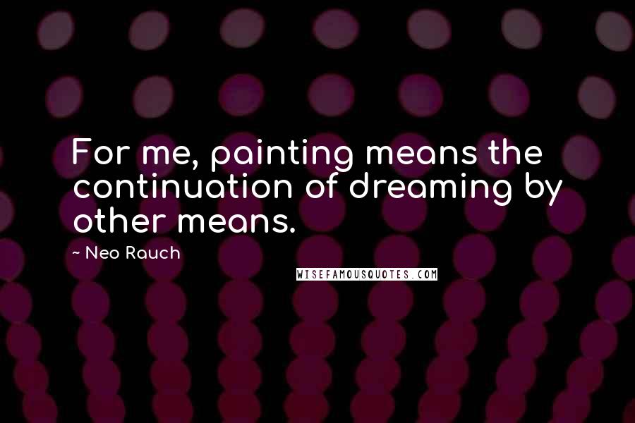 Neo Rauch Quotes: For me, painting means the continuation of dreaming by other means.