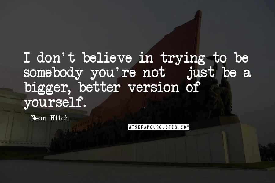 Neon Hitch Quotes: I don't believe in trying to be somebody you're not - just be a bigger, better version of yourself.