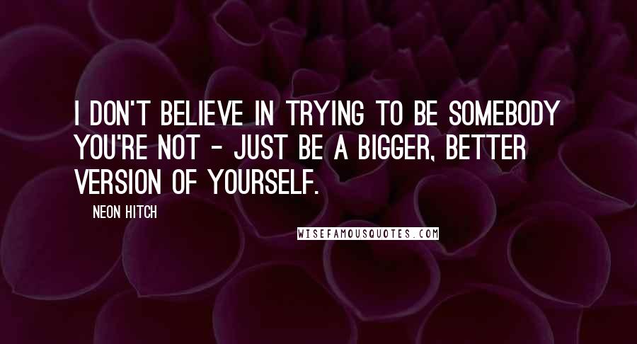 Neon Hitch Quotes: I don't believe in trying to be somebody you're not - just be a bigger, better version of yourself.