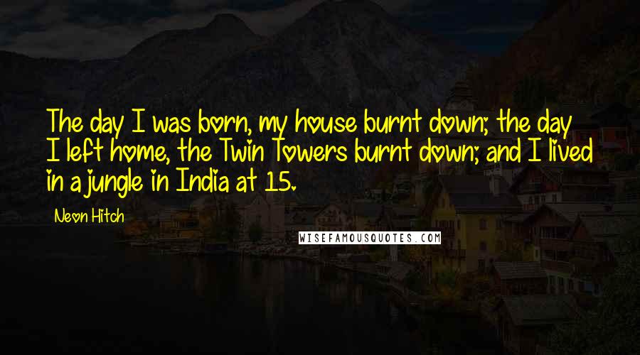 Neon Hitch Quotes: The day I was born, my house burnt down; the day I left home, the Twin Towers burnt down; and I lived in a jungle in India at 15.