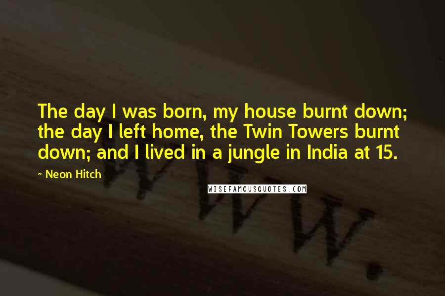 Neon Hitch Quotes: The day I was born, my house burnt down; the day I left home, the Twin Towers burnt down; and I lived in a jungle in India at 15.